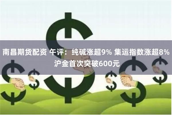 南昌期货配资 午评：纯碱涨超9% 集运指数涨超8% 沪金首次突破600元