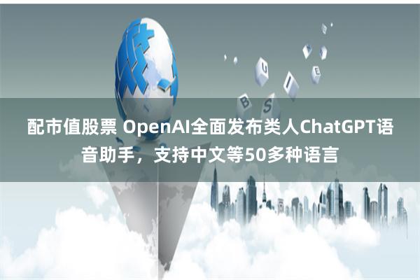 配市值股票 OpenAI全面发布类人ChatGPT语音助手，支持中文等50多种语言