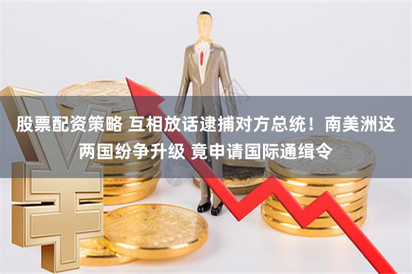 股票配资策略 互相放话逮捕对方总统！南美洲这两国纷争升级 竟申请国际通缉令
