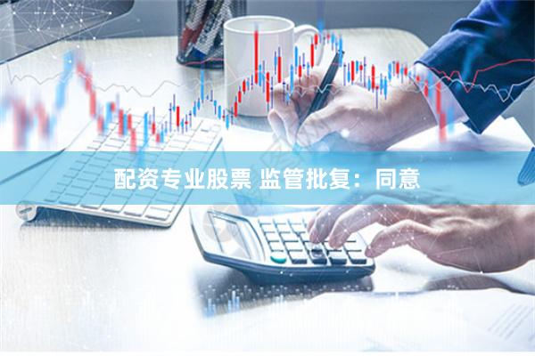 配资专业股票 监管批复：同意