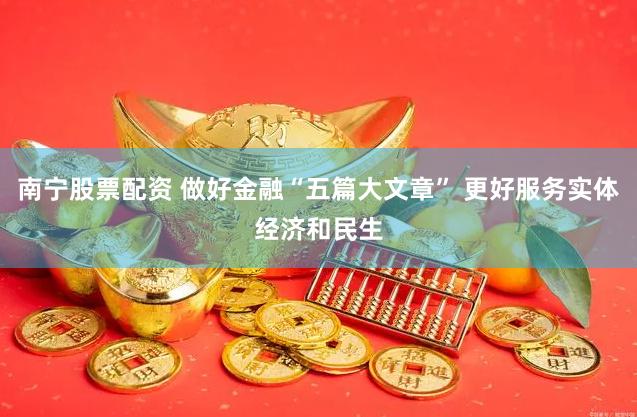 南宁股票配资 做好金融“五篇大文章” 更好服务实体经济和民生