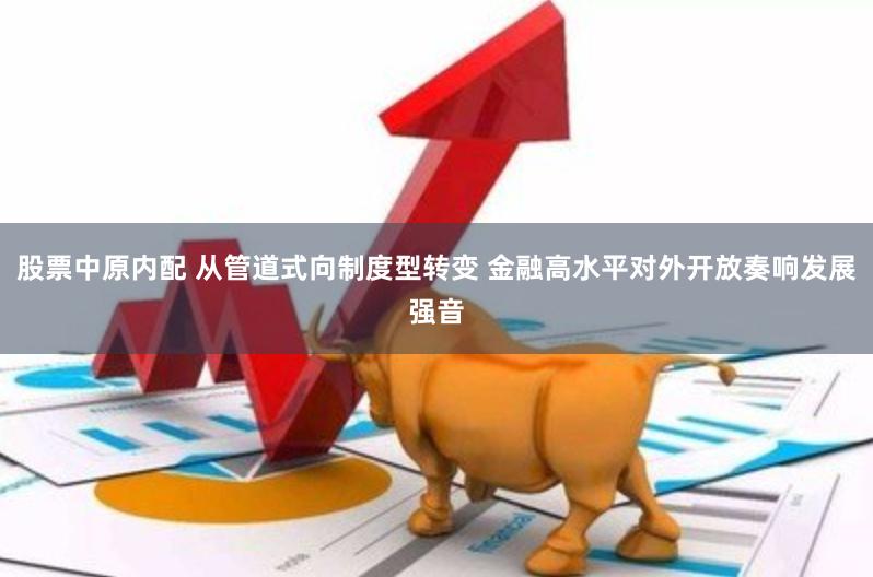 股票中原内配 从管道式向制度型转变 金融高水平对外开放奏响发展强音