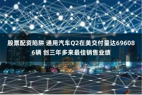 股票配资陷阱 通用汽车Q2在美交付量达696086辆 创三年多来最佳销售业绩