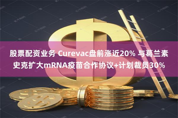 股票配资业务 Curevac盘前涨近20% 与葛兰素史克扩大mRNA疫苗合作协议+计划裁员30%