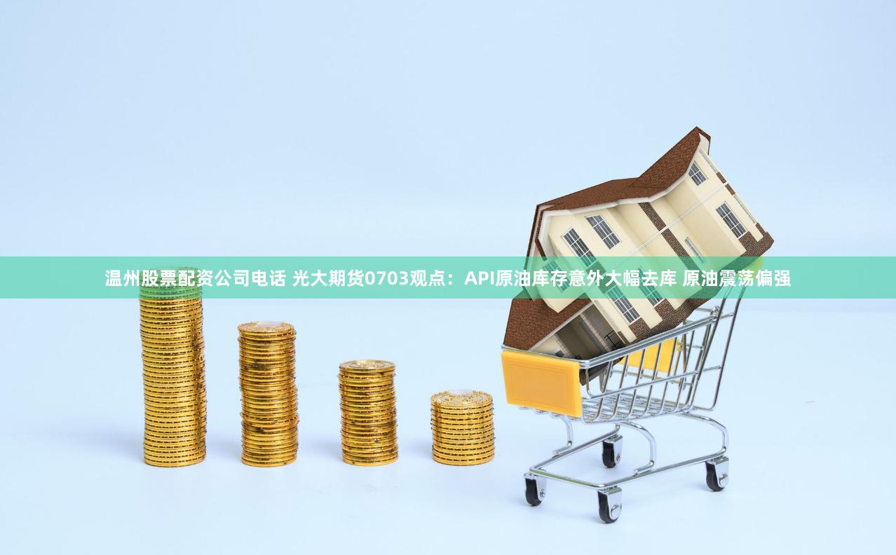 温州股票配资公司电话 光大期货0703观点：API原油库存意外大幅去库 原油震荡偏强