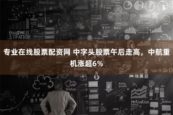 专业在线股票配资网 中字头股票午后走高，中航重机涨超6%