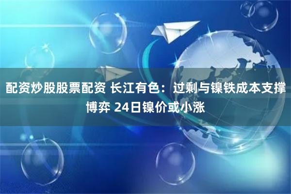 配资炒股股票配资 长江有色：过剩与镍铁成本支撑博弈 24日镍价或小涨