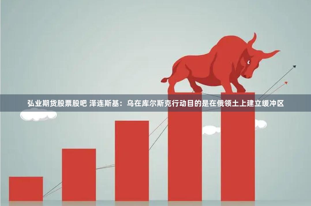 弘业期货股票股吧 泽连斯基：乌在库尔斯克行动目的是在俄领土上建立缓冲区