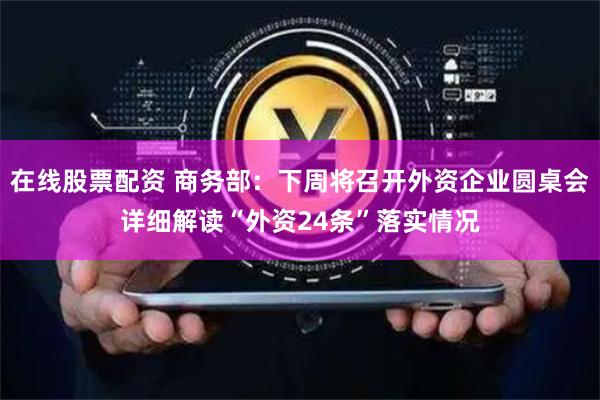 在线股票配资 商务部：下周将召开外资企业圆桌会详细解读“外资24条”落实情况