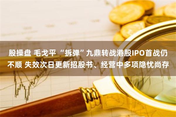 股操盘 毛戈平 “拆弹”九鼎转战港股IPO首战仍不顺 失效次日更新招股书、经营中多项隐忧尚存