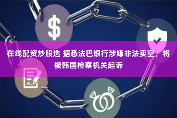 在线配资炒股选 据悉法巴银行涉嫌非法卖空，将被韩国检察机关起诉