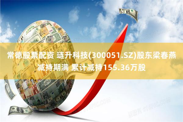 常德股票配资 琏升科技(300051.SZ)股东梁春燕减持期满 累计减持155.36万股