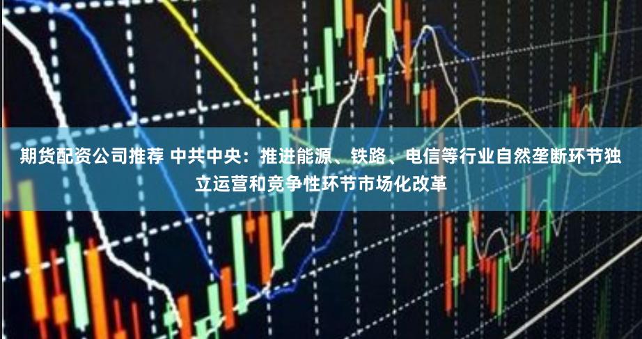 期货配资公司推荐 中共中央：推进能源、铁路、电信等行业自然垄断环节独立运营和竞争性环节市场化改革