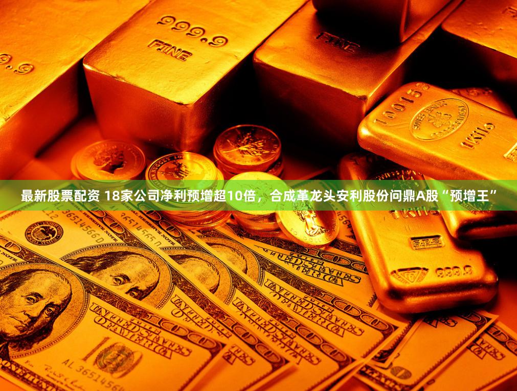 最新股票配资 18家公司净利预增超10倍，合成革龙头安利股份问鼎A股“预增王”