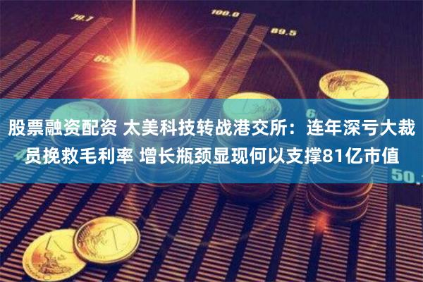 股票融资配资 太美科技转战港交所：连年深亏大裁员挽救毛利率 增长瓶颈显现何以支撑81亿市值