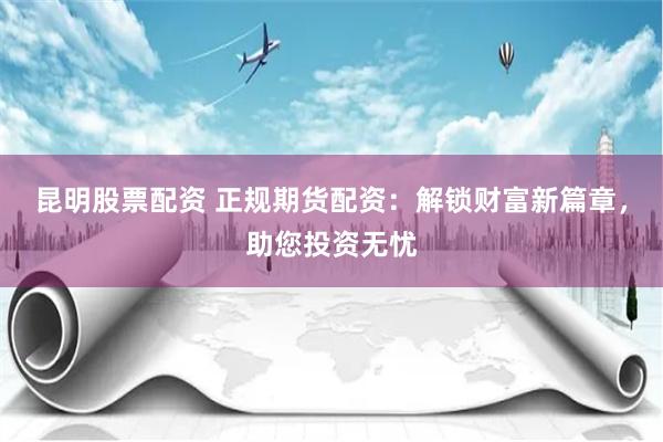 昆明股票配资 正规期货配资：解锁财富新篇章，助您投资无忧