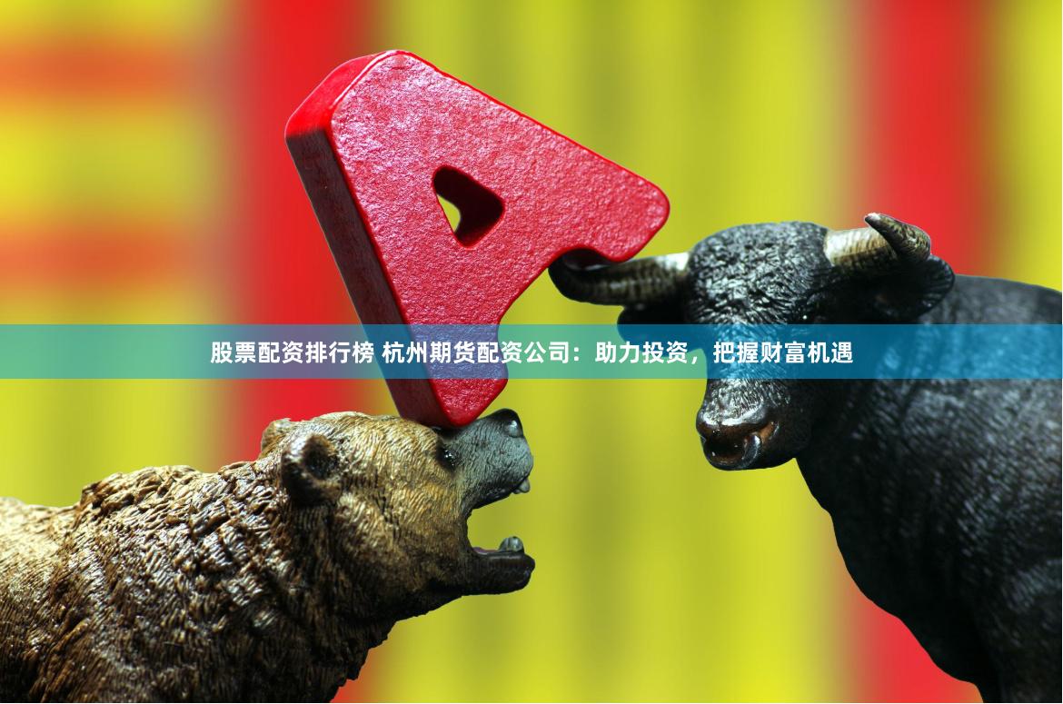 股票配资排行榜 杭州期货配资公司：助力投资，把握财富机遇