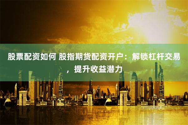 股票配资如何 股指期货配资开户：解锁杠杆交易，提升收益潜力