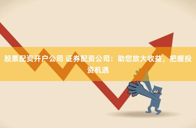 股票配资开户公司 证券配资公司：助您放大收益，把握投资机遇