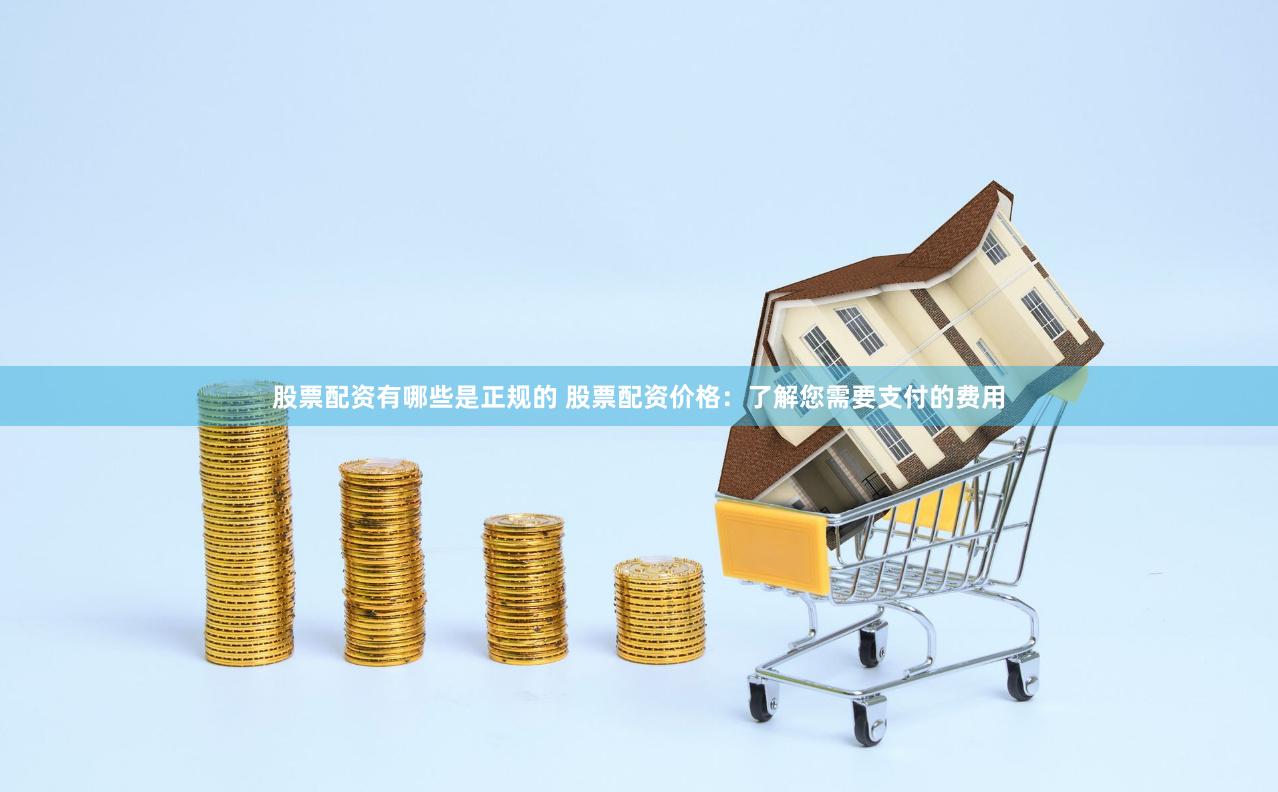 股票配资有哪些是正规的 股票配资价格：了解您需要支付的费用