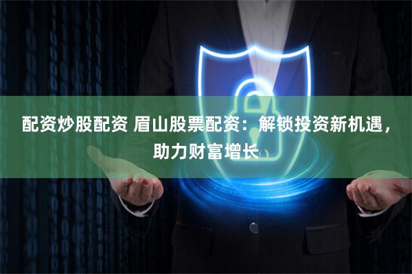 配资炒股配资 眉山股票配资：解锁投资新机遇，助力财富增长