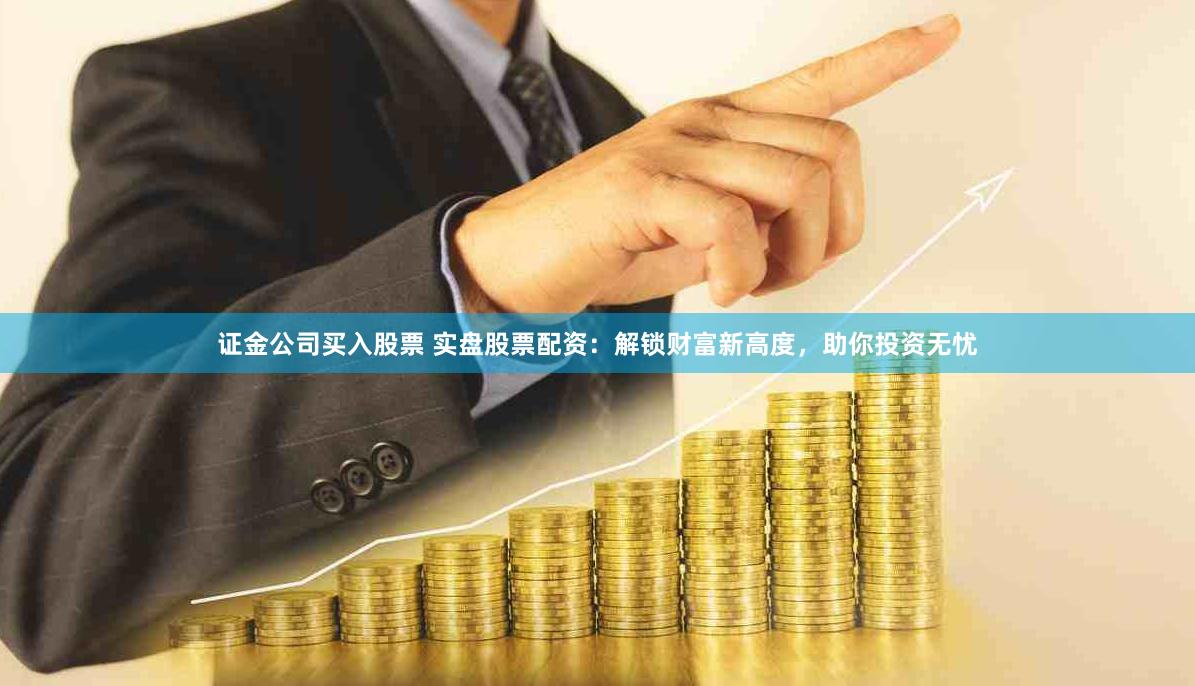 证金公司买入股票 实盘股票配资：解锁财富新高度，助你投资无忧