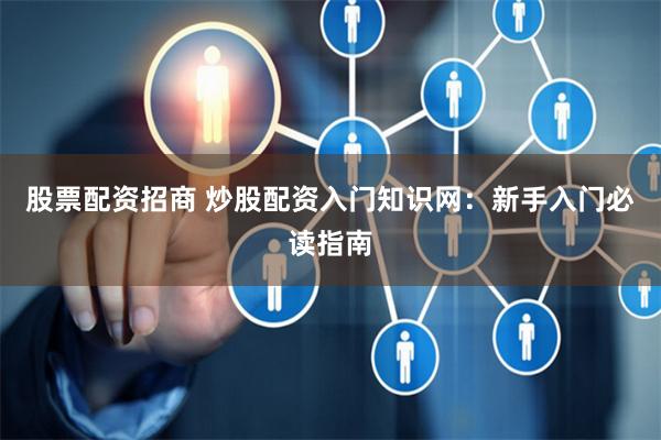 股票配资招商 炒股配资入门知识网：新手入门必读指南