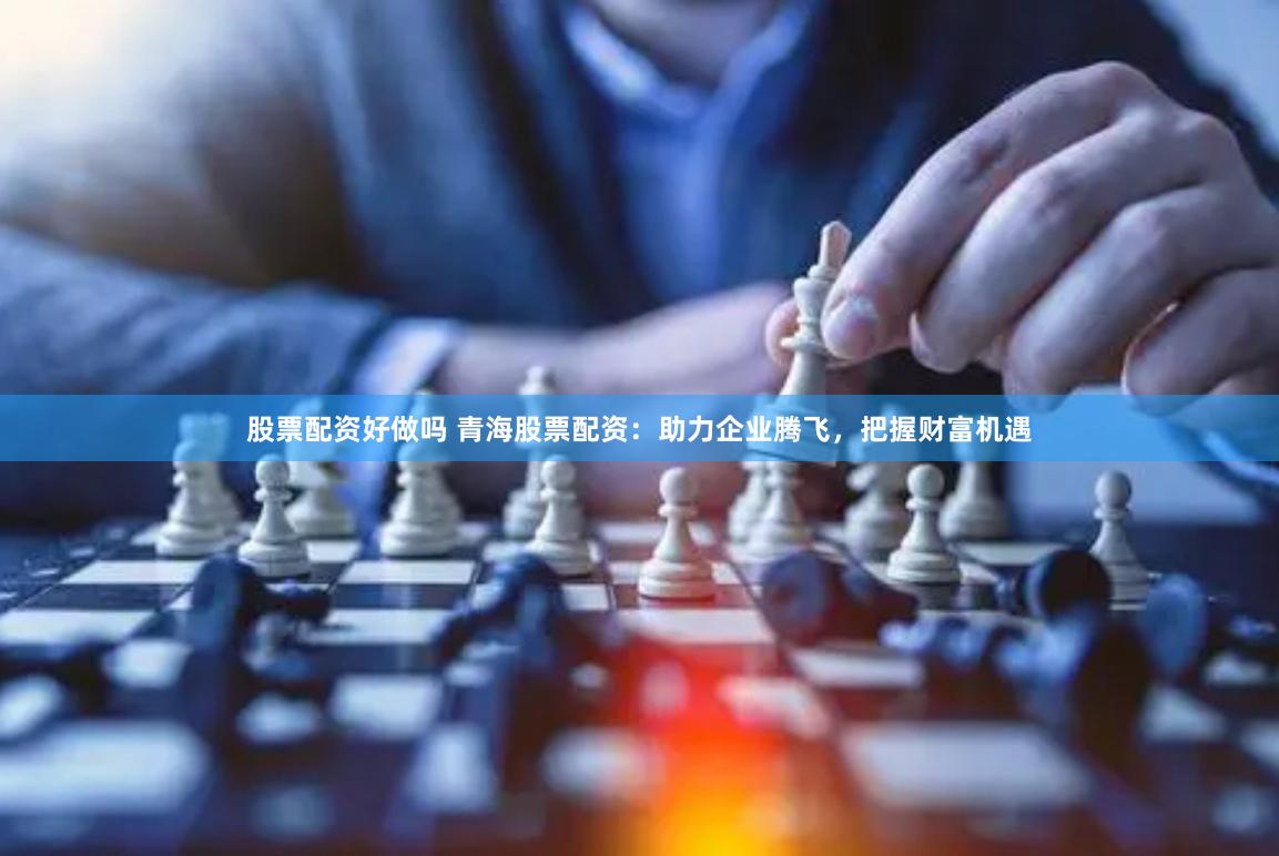 股票配资好做吗 青海股票配资：助力企业腾飞，把握财富机遇
