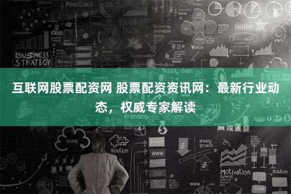 互联网股票配资网 股票配资资讯网：最新行业动态，权威专家解读