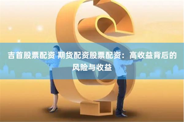 吉首股票配资 期货配资股票配资：高收益背后的风险与收益