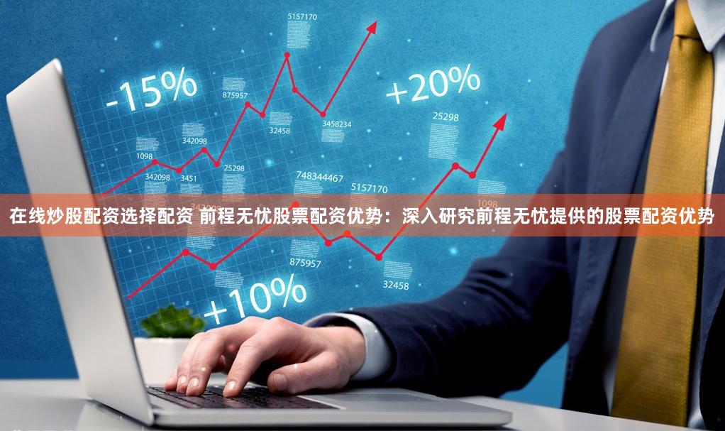 在线炒股配资选择配资 前程无忧股票配资优势：深入研究前程无忧提供的股票配资优势