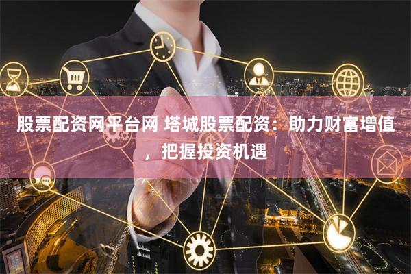 股票配资网平台网 塔城股票配资：助力财富增值，把握投资机遇