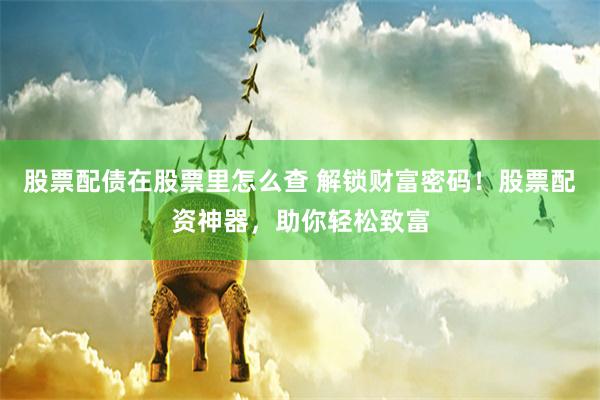 股票配债在股票里怎么查 解锁财富密码！股票配资神器，助你轻松致富