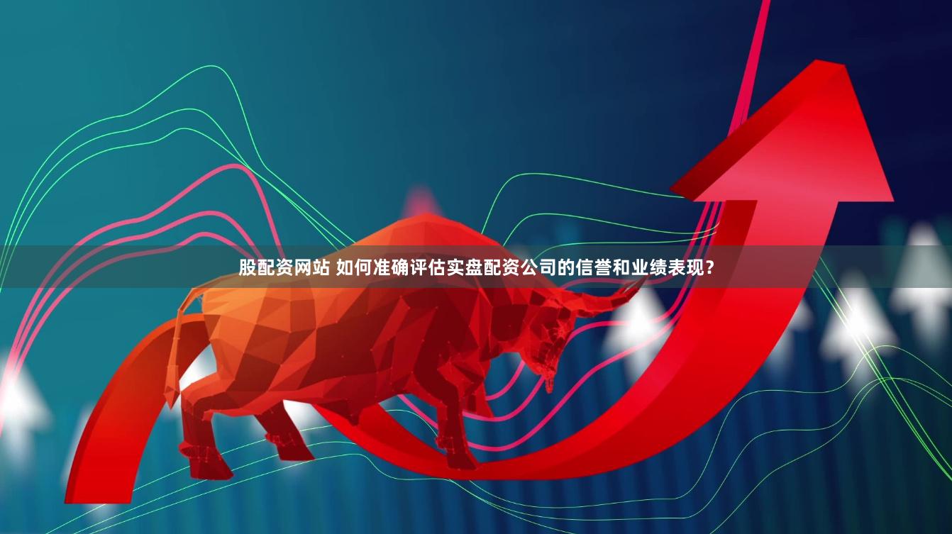 股配资网站 如何准确评估实盘配资公司的信誉和业绩表现？