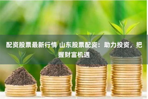 配资股票最新行情 山东股票配资：助力投资，把握财富机遇