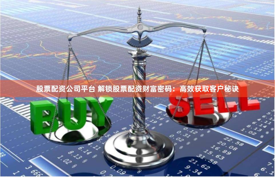 股票配资公司平台 解锁股票配资财富密码：高效获取客户秘诀