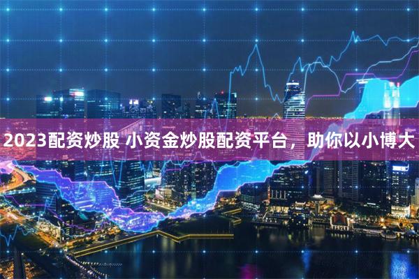 2023配资炒股 小资金炒股配资平台，助你以小博大