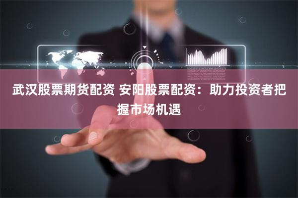 武汉股票期货配资 安阳股票配资：助力投资者把握市场机遇