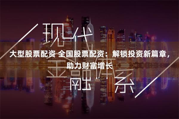 大型股票配资 全国股票配资：解锁投资新篇章，助力财富增长