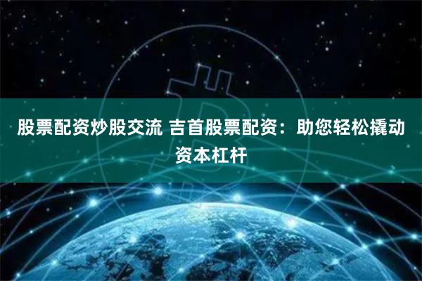 股票配资炒股交流 吉首股票配资：助您轻松撬动资本杠杆