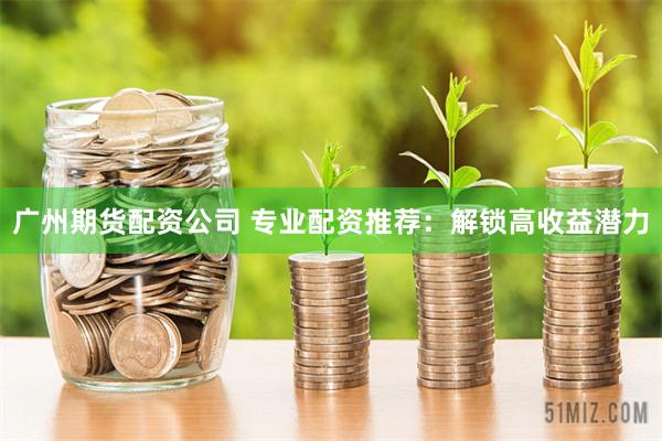 广州期货配资公司 专业配资推荐：解锁高收益潜力
