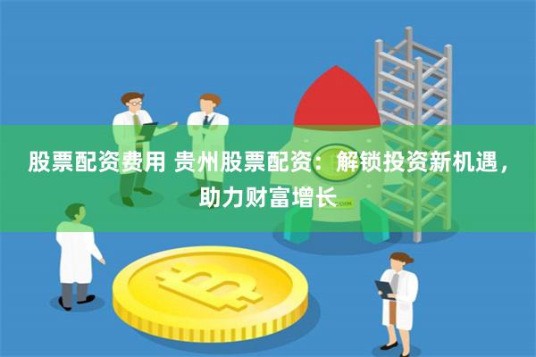 股票配资费用 贵州股票配资：解锁投资新机遇，助力财富增长