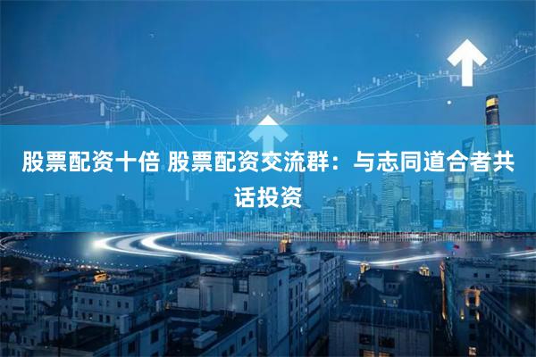股票配资十倍 股票配资交流群：与志同道合者共话投资