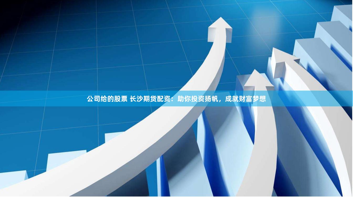 公司给的股票 长沙期货配资：助你投资扬帆，成就财富梦想