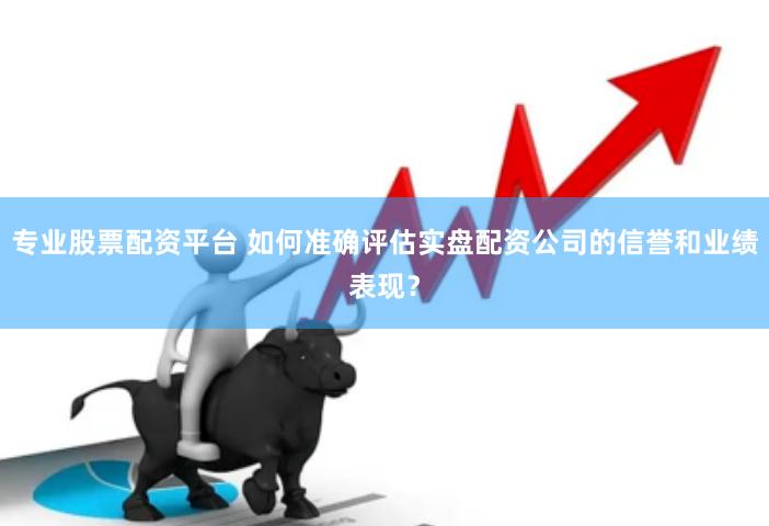 专业股票配资平台 如何准确评估实盘配资公司的信誉和业绩表现？