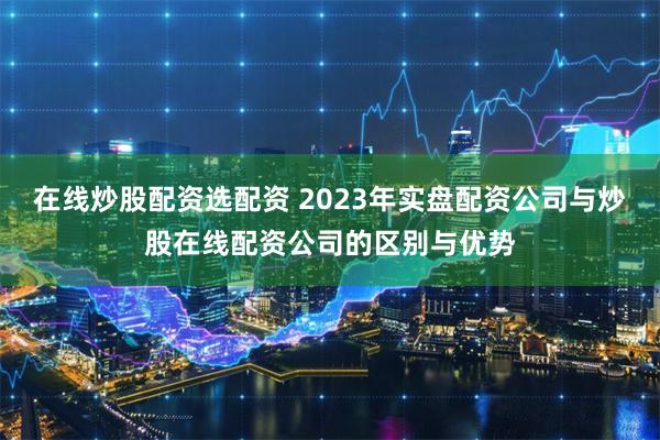 在线炒股配资选配资 2023年实盘配资公司与炒股在线配资公司的区别与优势