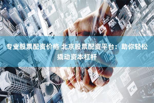 专业股票配资价格 北京股票配资平台：助你轻松撬动资本杠杆