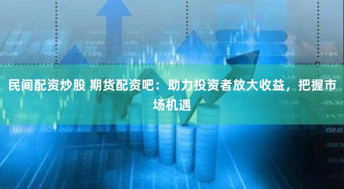 民间配资炒股 期货配资吧：助力投资者放大收益，把握市场机遇