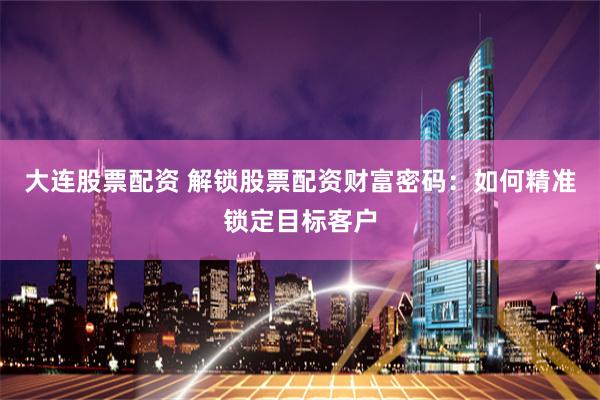 大连股票配资 解锁股票配资财富密码：如何精准锁定目标客户