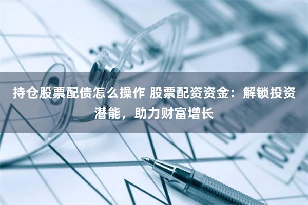 持仓股票配债怎么操作 股票配资资金：解锁投资潜能，助力财富增长